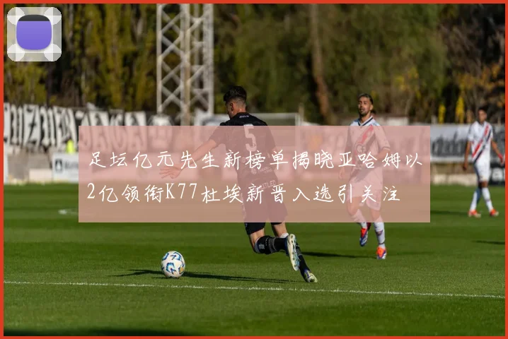 足坛亿元先生新榜单揭晓亚哈姆以2亿领衔K77杜埃新晋入选引关注