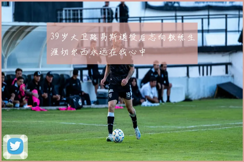 39岁大卫路易斯退役后志向教练生涯切尔西永远在我心中