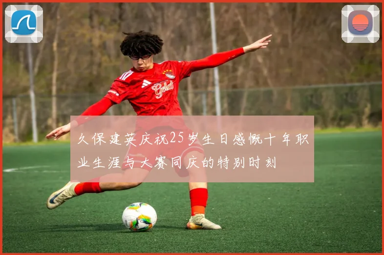 久保建英庆祝25岁生日感慨十年职业生涯与大赛同庆的特别时刻