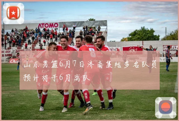山东男篮6月7日济南集结多名队员预计将于6月离队