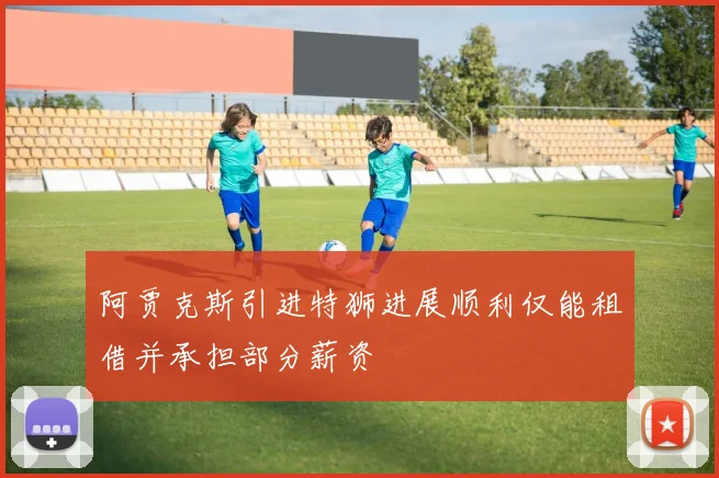 阿贾克斯引进特狮进展顺利仅能租借并承担部分薪资