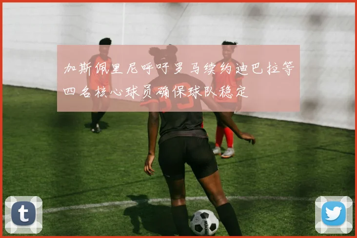 加斯佩里尼呼吁罗马续约迪巴拉等四名核心球员确保球队稳定