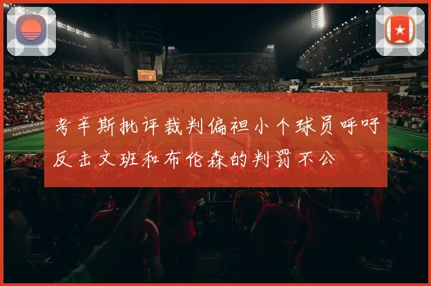 考辛斯批评裁判偏袒小个球员呼吁反击文班和布伦森的判罚不公