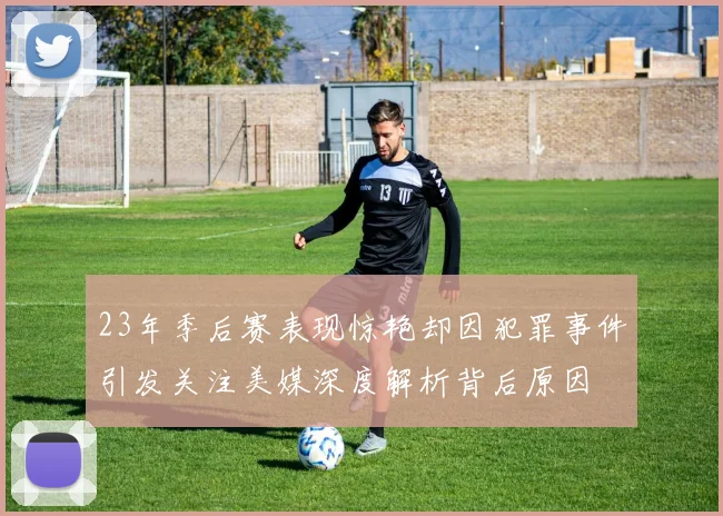 23年季后赛表现惊艳却因犯罪事件引发关注美媒深度解析背后原因