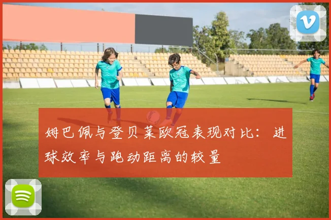 姆巴佩与登贝莱欧冠表现对比：进球效率与跑动距离的较量
