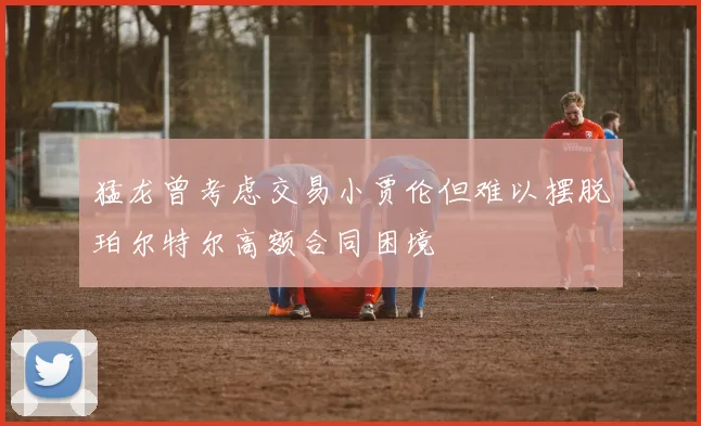 猛龙曾考虑交易小贾伦但难以摆脱珀尔特尔高额合同困境