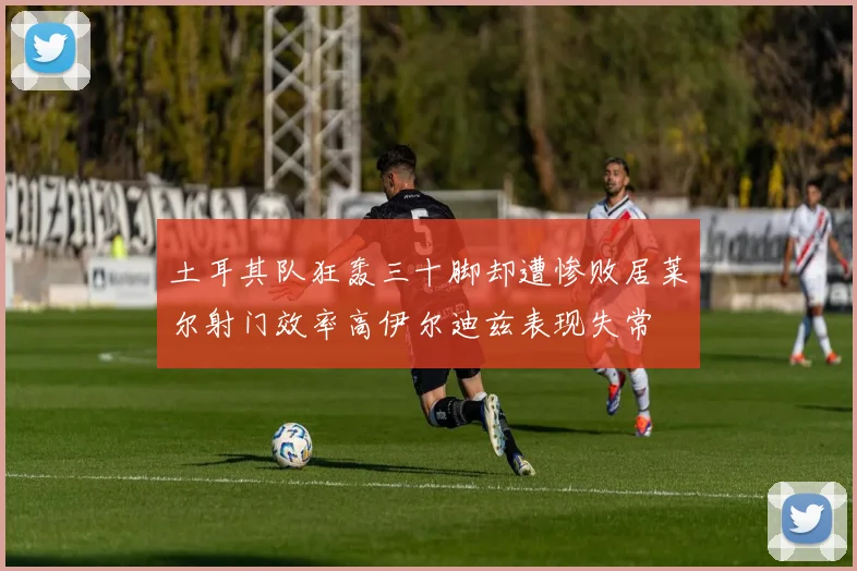 土耳其队狂轰三十脚却遭惨败居莱尔射门效率高伊尔迪兹表现失常