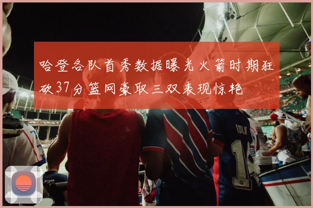 哈登各队首秀数据曝光火箭时期狂砍37分篮网豪取三双表现惊艳
