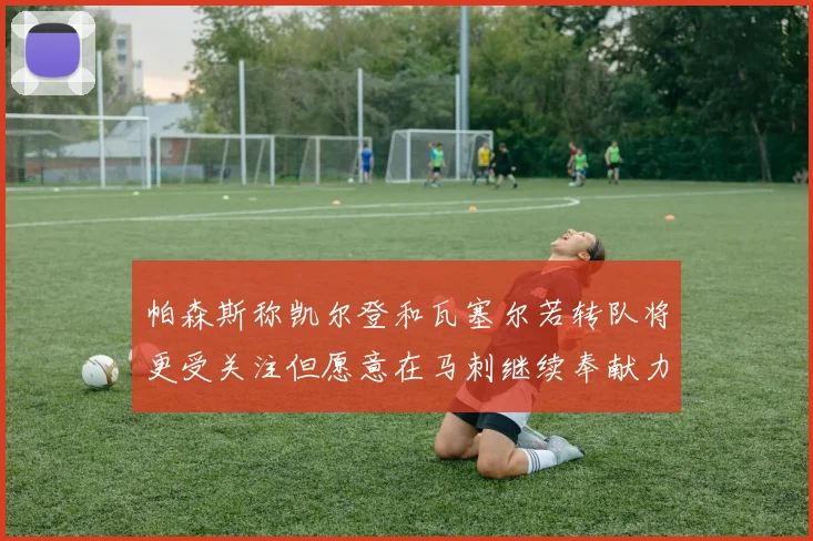 帕森斯称凯尔登和瓦塞尔若转队将更受关注但愿意在马刺继续奉献力量